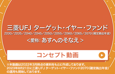 三菱UFJ ターゲット・イヤー・ファンド 2030/2035/2040/2045/2050/2055/2060/2065/2070(確定拠出年金)<愛称:あすへのそなえ> コンセプト動画 ※本動画は2022年3月時点の資料をもとに製作しております。2023年8月21日に三菱UFJ ターゲット・イヤー・ファンド2070(確定拠出年金)の運用も開始しております。