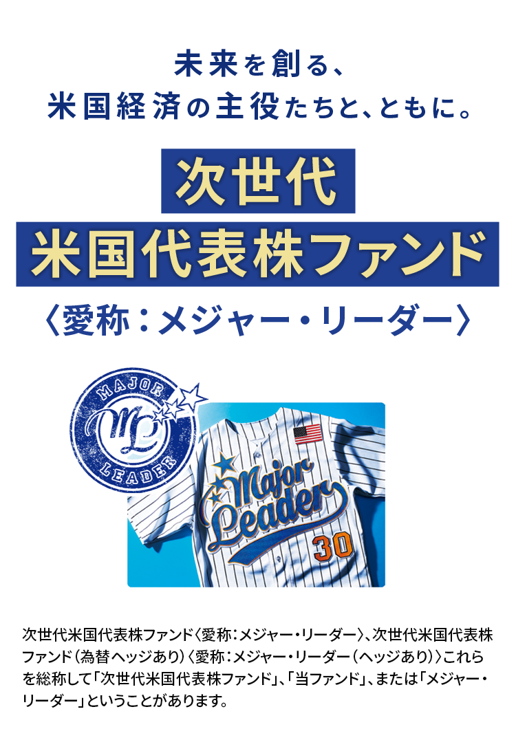 未来を創る、米国経済の主役たちと、ともに。次世代米国代表株ファンド〈愛称：メジャー・リーダー〉次世代米国代表株ファンド〈愛称：メジャー・リーダー〉、次世代米国代表株ファンド（為替ヘッジあり）〈愛称：メジャー・リーダー（ヘッジあり）〉これらを総称して「次世代米国代表株ファンド」、「当ファンド」、または「メジャー・リーダー」ということがあります。