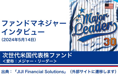 ファンドマネージャーインタビュー 2024年5月14日 次世代米国代表株ファンド〈愛称：メジャー・リーダー〉出典：「JIJI FinanciaISoIutions」(外部サイトに遷移します)